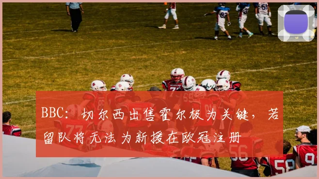 BBC：切尔西出售霍尔极为关键，若留队将无法为新援在欧冠注册
